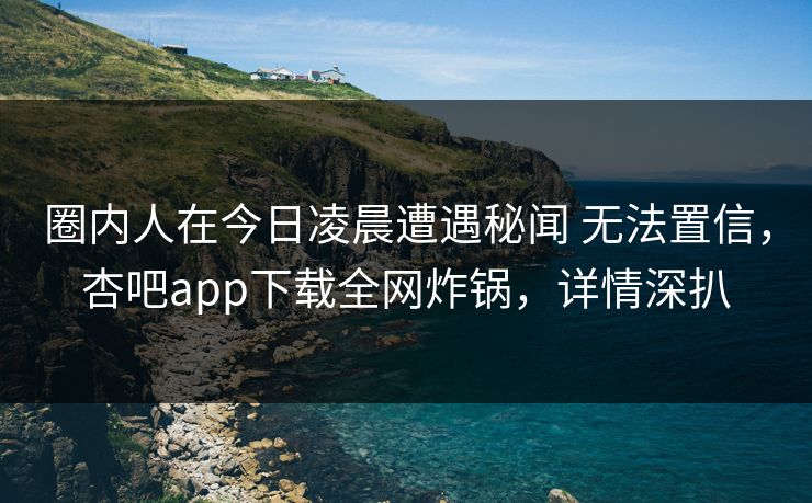 圈内人在今日凌晨遭遇秘闻 无法置信，杏吧app下载全网炸锅，详情深扒