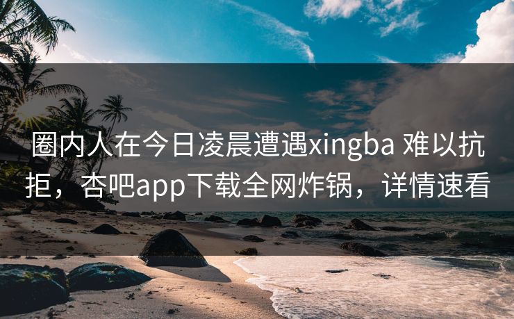 圈内人在今日凌晨遭遇xingba 难以抗拒，杏吧app下载全网炸锅，详情速看