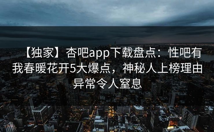 【独家】杏吧app下载盘点：性吧有我春暖花开5大爆点，神秘人上榜理由异常令人窒息