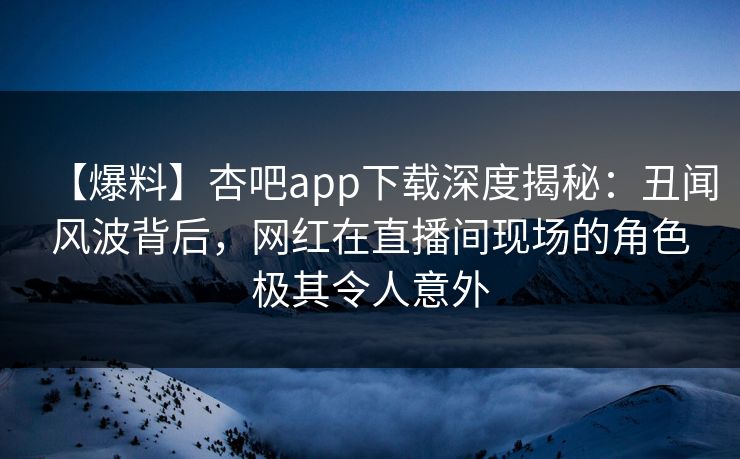 【爆料】杏吧app下载深度揭秘：丑闻风波背后，网红在直播间现场的角色极其令人意外