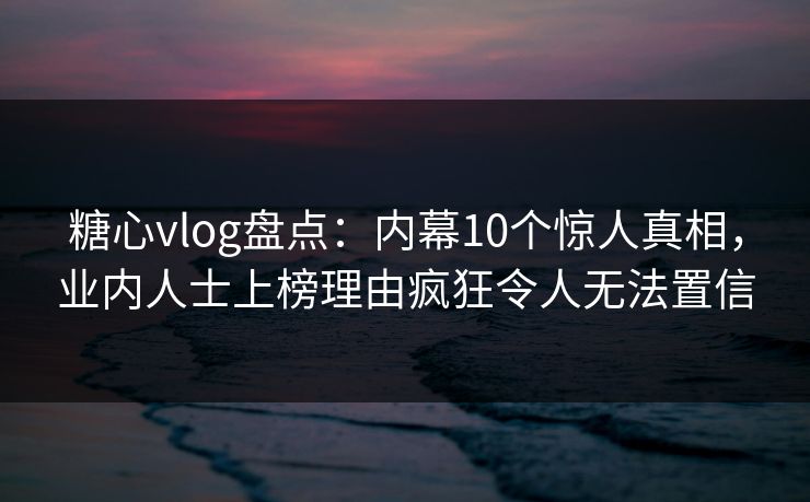 糖心vlog盘点：内幕10个惊人真相，业内人士上榜理由疯狂令人无法置信