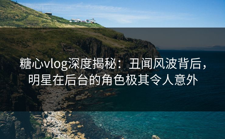 糖心vlog深度揭秘:丑闻风波背后,明星在后台的角色极其令人意外 糖心vlog深度揭秘:丑闻风波背后,明星在后台的角色极其令人意外