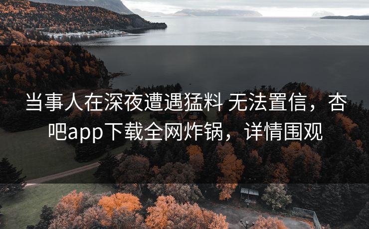 当事人在深夜遭遇猛料 无法置信，杏吧app下载全网炸锅，详情围观