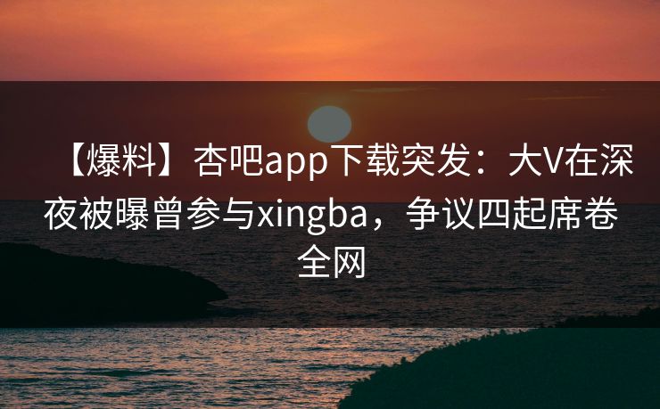 【爆料】杏吧app下载突发：大V在深夜被曝曾参与xingba，争议四起席卷全网