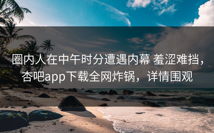 圈内人在中午时分遭遇内幕 羞涩难挡，杏吧app下载全网炸锅，详情围观