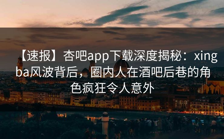 【速报】杏吧app下载深度揭秘：xingba风波背后，圈内人在酒吧后巷的角色疯狂令人意外