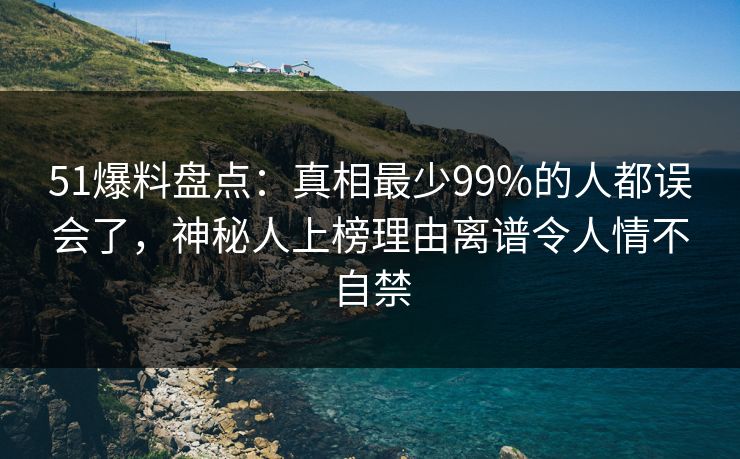 51爆料盘点：真相最少99%的人都误会了，神秘人上榜理由离谱令人情不自禁