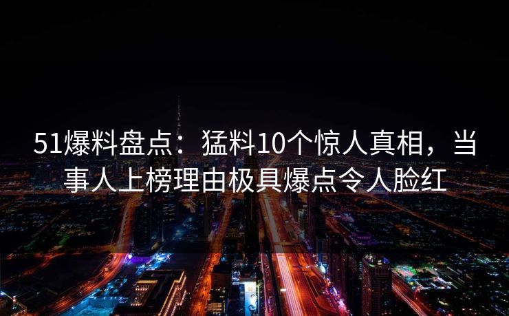 51爆料盘点：猛料10个惊人真相，当事人上榜理由极具爆点令人脸红