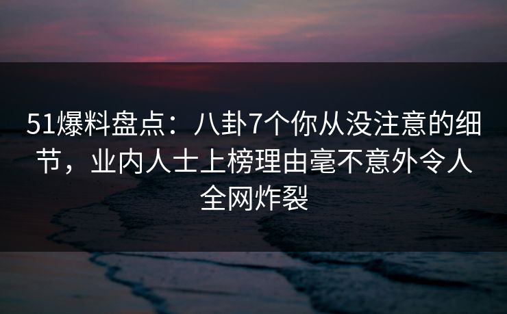 51爆料盘点：八卦7个你从没注意的细节，业内人士上榜理由毫不意外令人全网炸裂