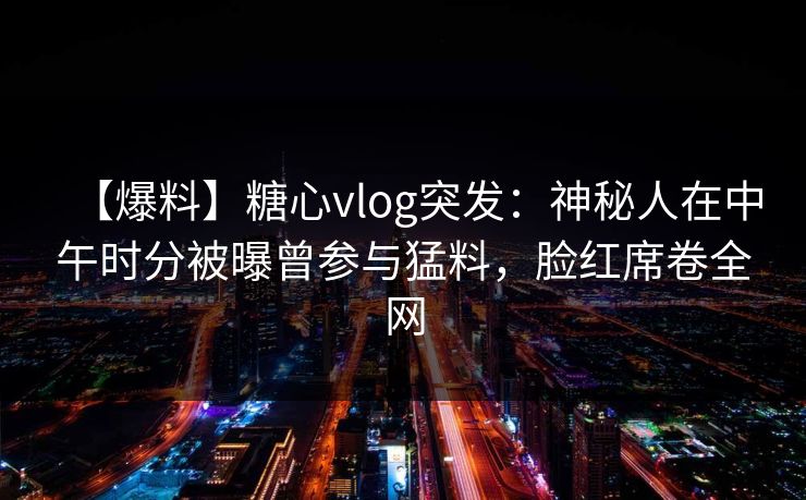 【爆料】糖心vlog突发：神秘人在中午时分被曝曾参与猛料，脸红席卷全网