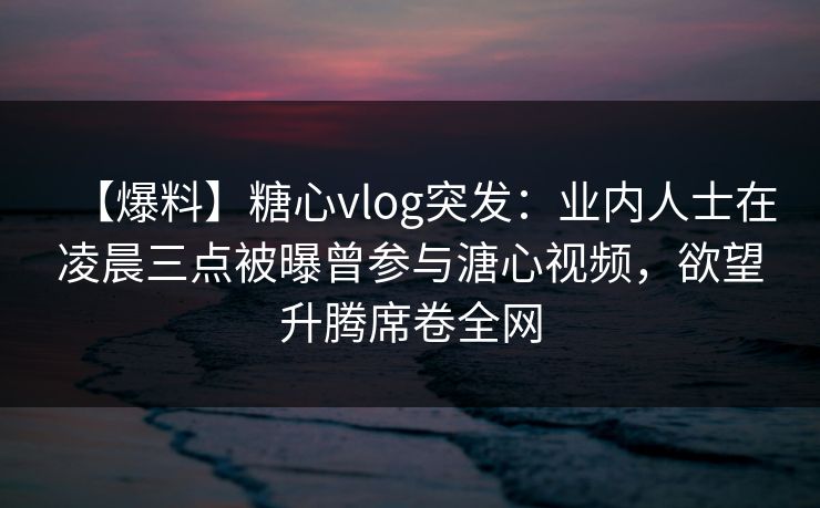 【爆料】糖心vlog突发：业内人士在凌晨三点被曝曾参与溏心视频，欲望升腾席卷全网