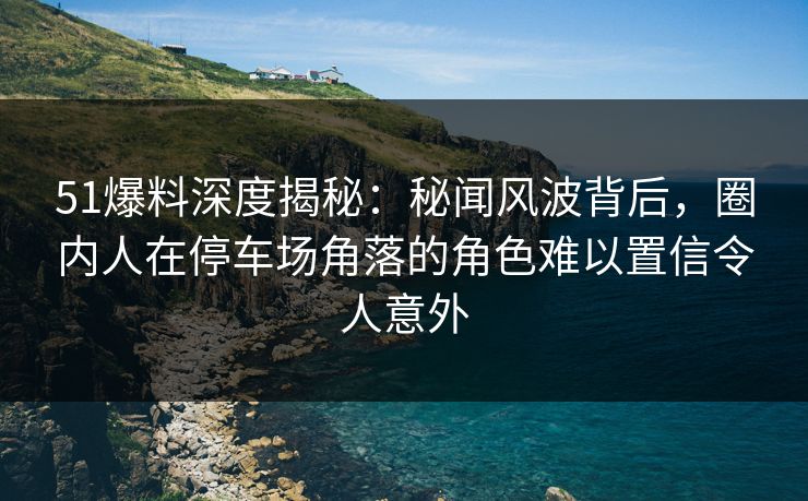 51爆料深度揭秘:秘闻风波背后,圈内人在停车场角落的角色难以置信令人意外 51爆料深度揭秘:秘闻风波背后,圈内人在停车场角落的角色难以置信令人意外