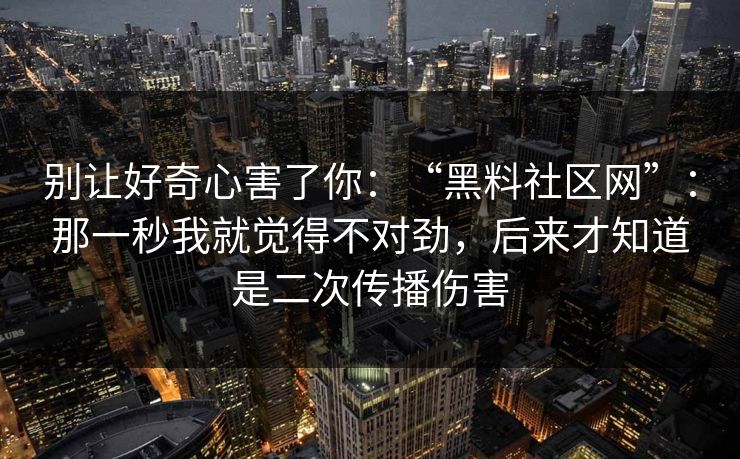 别让好奇心害了你：“黑料社区网”：那一秒我就觉得不对劲，后来才知道是二次传播伤害