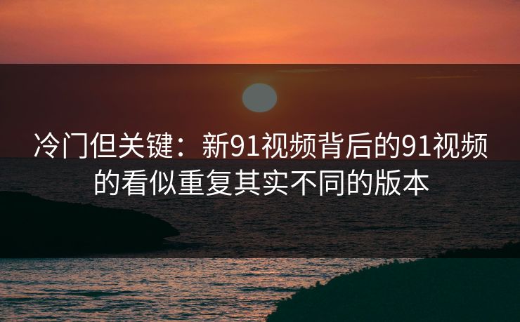 冷门但关键：新91视频背后的91视频的看似重复其实不同的版本