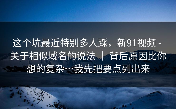 这个坑最近特别多人踩，新91视频 - 关于相似域名的说法 ｜ 背后原因比你想的复杂…我先把要点列出来