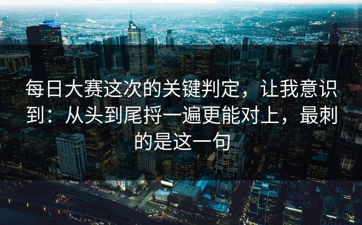 每日大赛这次的关键判定，让我意识到：从头到尾捋一遍更能对上，最刺的是这一句