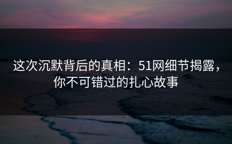 这次沉默背后的真相：51网细节揭露，你不可错过的扎心故事