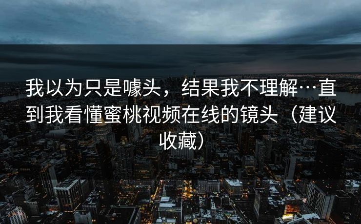 我以为只是噱头，结果我不理解…直到我看懂蜜桃视频在线的镜头（建议收藏）