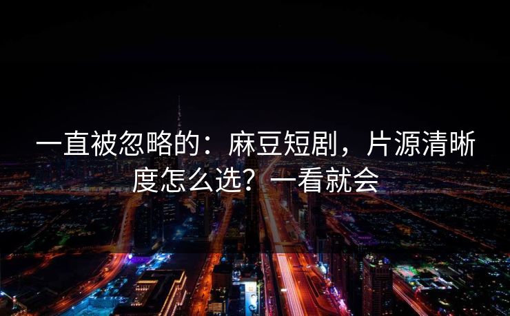一直被忽略的：麻豆短剧，片源清晰度怎么选？一看就会