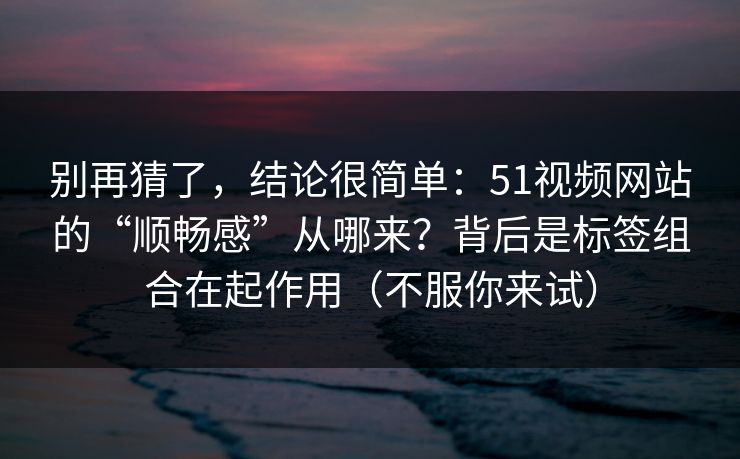 别再猜了，结论很简单：51视频网站的“顺畅感”从哪来？背后是标签组合在起作用（不服你来试）