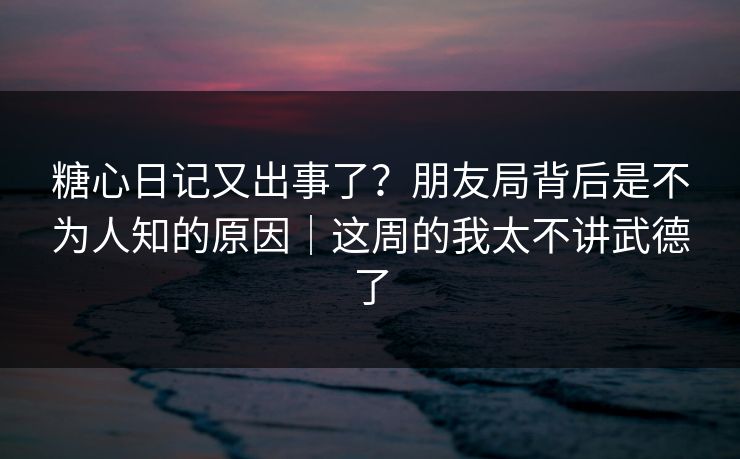 糖心日记又出事了？朋友局背后是不为人知的原因｜这周的我太不讲武德了