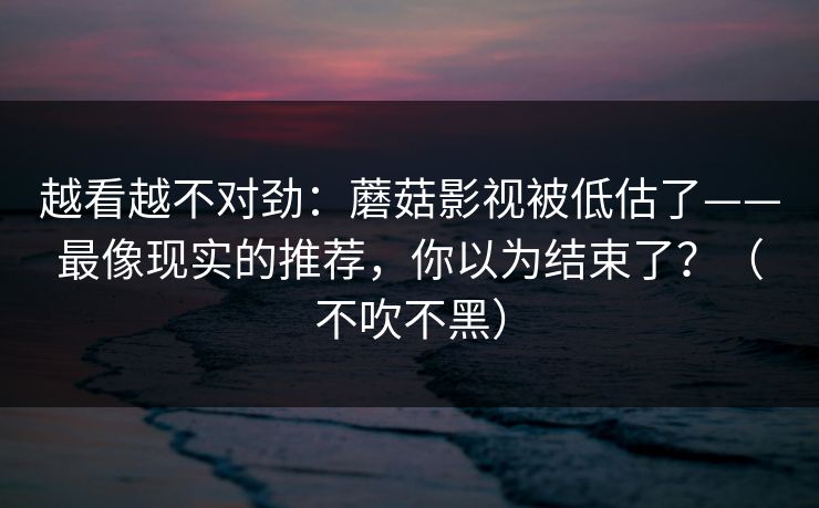 越看越不对劲:蘑菇影视被低估了——最像现实的推荐,你以为结束了?(不吹不黑) 越看越不对劲:蘑菇影视被低估了——最像现实的推荐,你以为结束了?(不吹不黑)