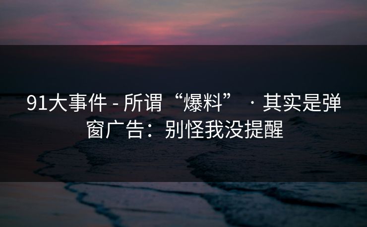 91大事件 - 所谓“爆料” · 其实是弹窗广告：别怪我没提醒